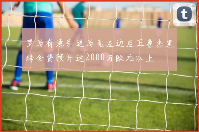 罗马有意引进马竞左边后卫鲁杰里转会费预计达2000万欧元以上