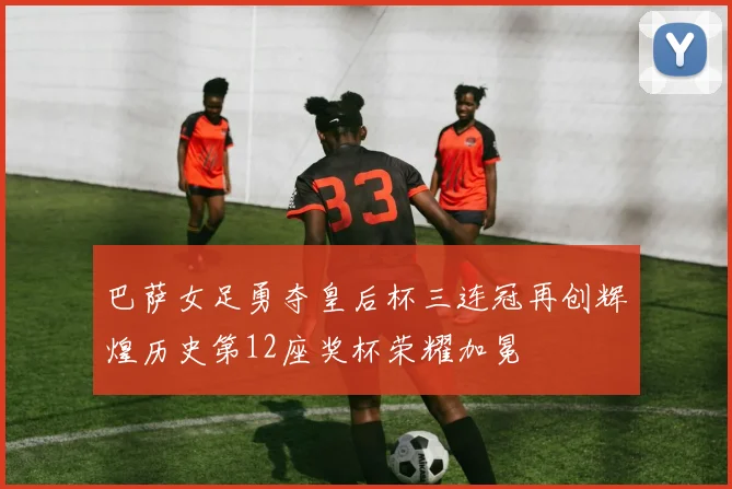 巴萨女足勇夺皇后杯三连冠再创辉煌历史第12座奖杯荣耀加冕