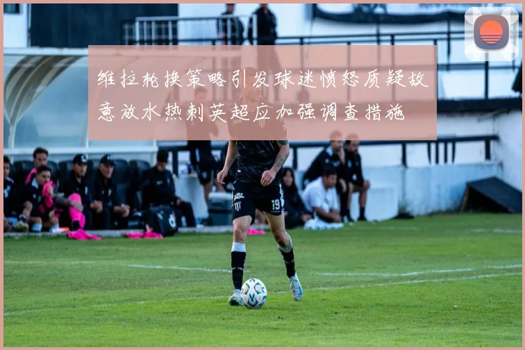 维拉轮换策略引发球迷愤怒质疑故意放水热刺英超应加强调查措施