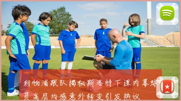 利物浦跟队揭秘斯洛特下课内幕球员高层均感意外转变引发热议
