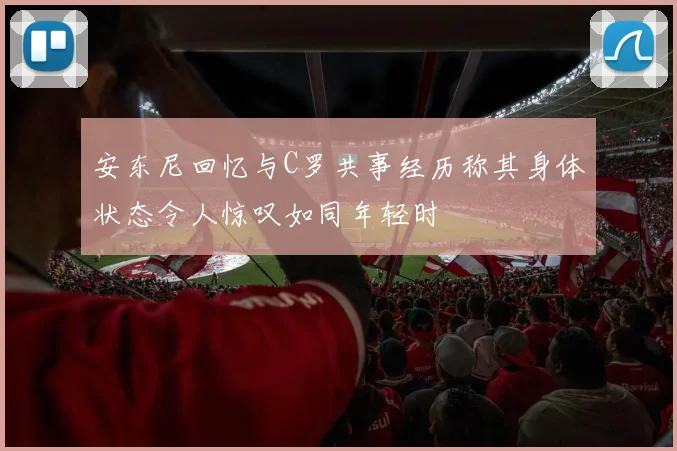 安东尼回忆与C罗共事经历称其身体状态令人惊叹如同年轻时