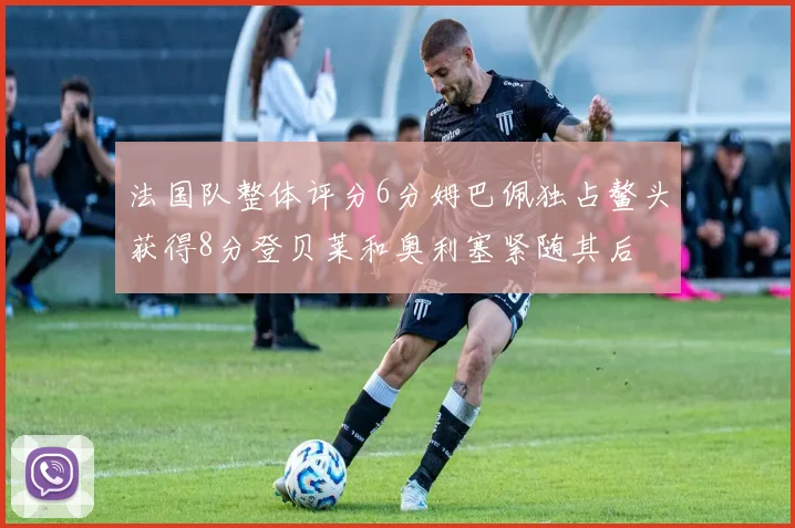 法国队整体评分6分姆巴佩独占鳌头获得8分登贝莱和奥利塞紧随其后
