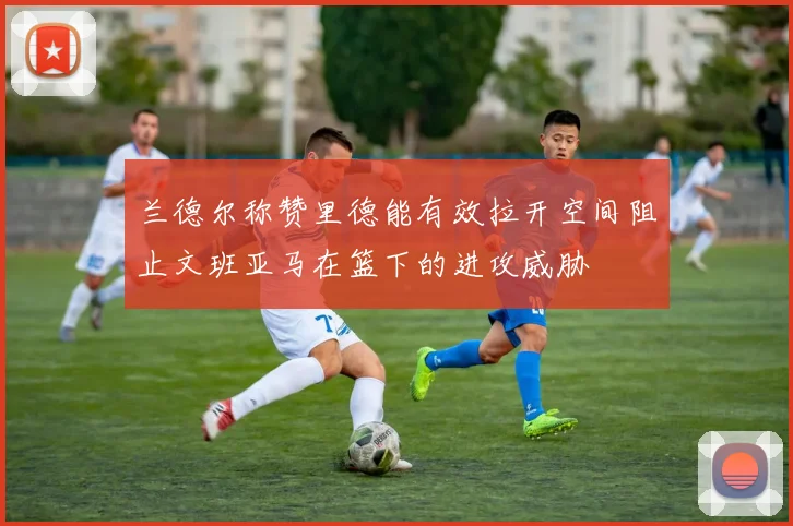 兰德尔称赞里德能有效拉开空间阻止文班亚马在篮下的进攻威胁