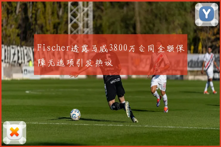 Fischer透露马威3800万合同全额保障无选项引发热议