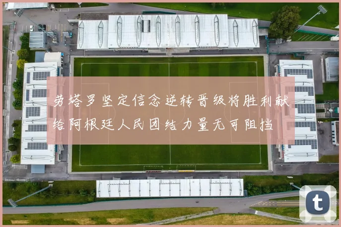 劳塔罗坚定信念逆转晋级将胜利献给阿根廷人民团结力量无可阻挡