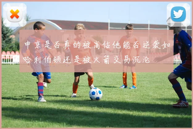 申京是否真的被高估他能否逆袭如哈利伯顿还是被火箭交易沉沦