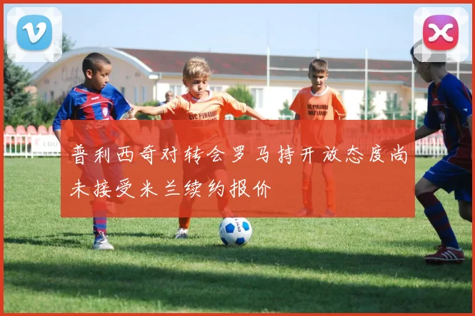 普利西奇对转会罗马持开放态度尚未接受米兰续约报价