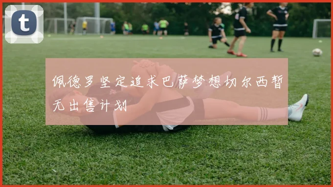 佩德罗坚定追求巴萨梦想切尔西暂无出售计划
